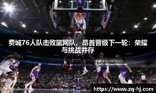 费城76人队击败篮网队，昂首晋级下一轮：荣耀与挑战并存