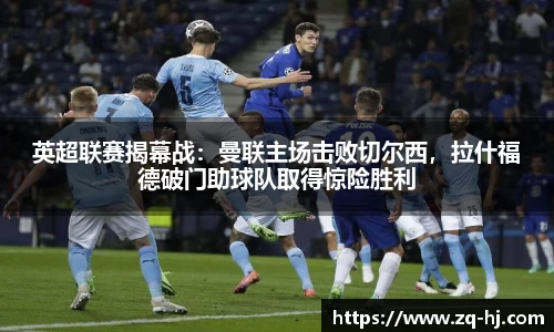 英超联赛揭幕战：曼联主场击败切尔西，拉什福德破门助球队取得惊险胜利